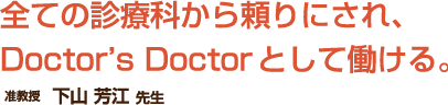 全ての診療科から頼りにされ、
Doctor's Doctorとして働ける。准教授　下山 芳江  先生